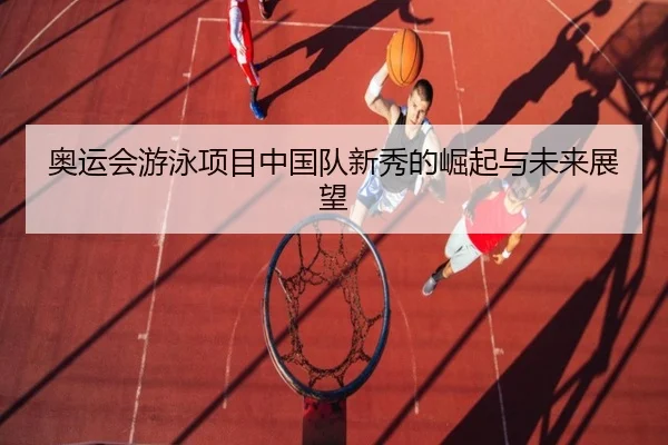 奥运会游泳项目中国队新秀的崛起与未来展望